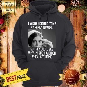 I Wish I Could Take My Family To Work So They Could See Why I'm Such A Bitch When I Get Home Hoodie