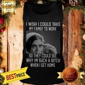 I Wish I Could Take My Family To Work So They Could See Why I'm Such A Bitch When I Get Home Tank Top