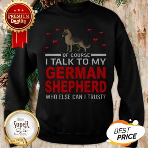 Of Course I Talk To My German Shepherd Who Else Can I Trust Sweatshirt