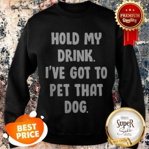 Nice Hold My Drink I’ve Got To Pet That Dog Sweatshirt