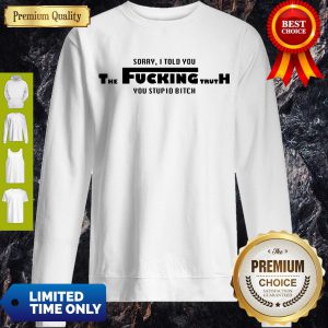 Nice Sorry I Told You The Fucking Truth You Stupid Bitch Sweatshirt