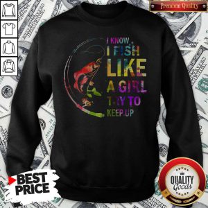 I Know I Fish Like A Girl Try To Keep Up Sweatshirt