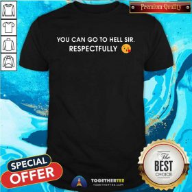 You Can Go To Hell Sir Respectfully Shirt - Design By Togethertee.com
