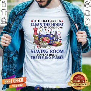 I Feel Like I Should Clean The House So I’m Going To My Sewing Room To Play Until The Feeling Passes Shirt