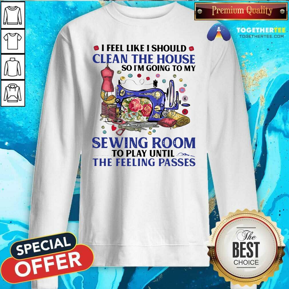 I Feel Like I Should Clean The House So I’m Going To My Sewing Room To Play Until The Feeling Passes Sweatshirt I Feel Like I Should Clean The House So I’m Going To My Sewing Room To Play Until The Feeling Passes Sweatshirt