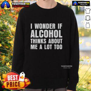 Good I Wonder If Alcohol Thinks About Me A Lot Too sweatshirt featuring casual design and humorous text for drink lovers.
