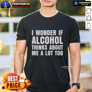 Good I Wonder If Alcohol Thinks About Me A Lot Too T-Shirt featuring humorous text design for casual wear.