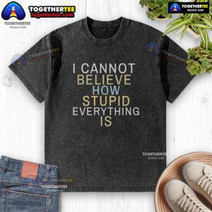 Official I Cannot Believe How Stupid Everything Is washed t-shirt displayed on a white background, showcasing its unique design.